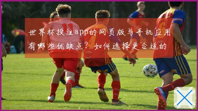世界杯投注app的网页版与手机应用有哪些优缺点？如何选择更合适的投注方式？